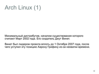 Arch Linux (1) 
Минимальный дистрибутив, началом существования которого 
считают Март 2002 года. Его создатель Джут Винет. 
Винет был лидером проекта вплоть до 1 Октября 2007 года, после 
чего уступил эту позицию Аарону Грифину из-за нехватки времени. 
44 
 