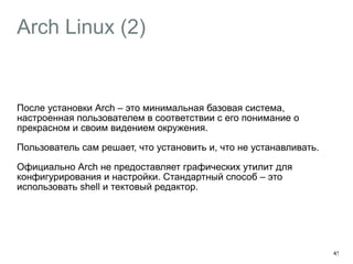 Arch Linux (2) 
После установки Arch – это минимальная базовая система, 
настроенная пользователем в соответствии с его понимание о 
прекрасном и своим видением окружения. 
Пользователь сам решает, что установить и, что не устанавливать. 
Официально Arch не предоставляет графических утилит для 
конфигурирования и настройки. Стандартный способ – это 
использовать shell и тектовый редактор. 
45 
 