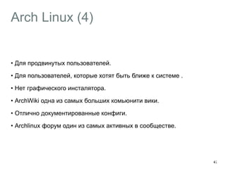 Arch Linux (4) 
• Для продвинутых пользователей. 
• Для пользователей, которые хотят быть ближе к системе . 
• Нет графического инсталятора. 
• ArchWiki одна из самых больших комьюнити вики. 
• Отлично документированные конфиги. 
• Archlinux форум один из самых активных в сообществе. 
47 
 