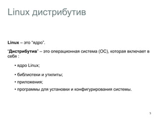 Linux дистрибутив 
Linux – это “ядро”. 
“Дистрибутив” – это операционная система (ОС), которая включает в 
себя : 
• ядро Linux; 
• библиотеки и утилиты; 
• приложения; 
• программы для установки и конфигурирования системы. 
5 
 