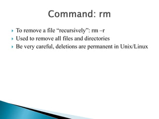  To remove a file “recursively”: rm –r 
 Used to remove all files and directories 
 Be very careful, deletions are permanent in Unix/Linux 
 