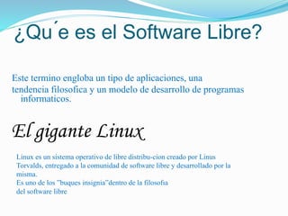 ¿Qu ́e es el Software Libre?
Este termino engloba un tipo de aplicaciones, una
tendencia filosofica y un modelo de desarrollo de programas
informaticos.
El gigante Linux
Linux es un sistema operativo de libre distribu-cion creado por Linus
Torvalds, entregado a la comunidad de software libre y desarrollado por la
misma.
Es uno de los ”buques insignia”dentro de la filosofıa
del software libre
