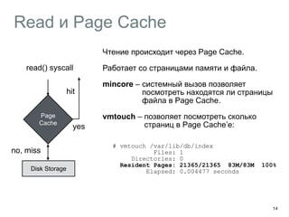 Read и Page Cache 
14 
read() syscall 
Page 
Cache 
no, miss 
Disk Storage 
yes 
Чтение происходит через Page Cache. 
Работает со страницами памяти и файла. 
mincore – системный вызов позволяет 
посмотреть находятся ли страницы 
файла в Page Cache. 
vmtouch – позволяет посмотреть сколько 
страниц в Page Cache’е: 
# vmtouch /var/lib/db/index 
Files: 1 
Directories: 0 
Resident Pages: 21365/21365 83M/83M 100% 
Elapsed: 0.004477 seconds 
hit 
 