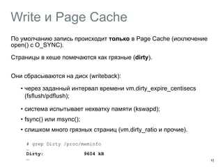 Write и Page Cache 
По умолчанию запись происходит только в Page Cache (исключение 
open() c O_SYNC). 
Страницы в кеше помечаются как грязные (dirty). 
Они сбрасываются на диск (writeback): 
•︎через заданный интервал времени vm.dirty_expire_centisecs 
(fsflush/pdflush); 
• система испытывает нехватку памяти (kswapd); 
• fsync() или msync(); 
• слишком много грязных страниц (vm.dirty_ratio и прочие). 
# grep Dirty /proc/meminfo 
… 
Dirty: 9604 kB 
… 15 
 