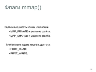 Флаги mmap() 
Задаём видимость наших изменений: 
• MAP_PRIVATE и указание файла; 
• MAP_SHARED и указание файла. 
Можем явно задать уровень доступа: 
• PROT_READ; 
• PROT_WRITE. 
24 
 