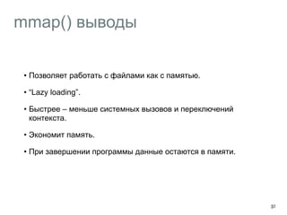 mmap() выводы 
37 
• Позволяет работать с файлами как с памятью. 
• “Lazy loading”. 
• Быстрее – меньше системных вызовов и переключений 
контекста. 
• Экономит память. 
• При завершении программы данные остаются в памяти. 
 