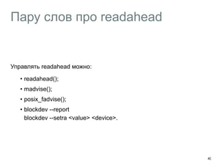 Пару слов про readahead 
Управлять readahead можно: 
• readahead(); 
• madvise(); 
• posix_fadvise(); 
• blockdev --report 
blockdev --setra <value> <device>. 
40 
 
