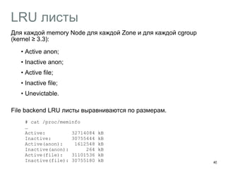 LRU листы 
45 
Для каждой memory Node для каждой Zone и для каждой cgroup 
(kernel ≥ 3.3): 
• Active anon; 
• Inactive anon; 
• Active file; 
• Inactive file; 
• Unevictable. 
File backend LRU листы выравниваются по размерам. 
# cat /proc/meminfo 
… 
Active: 32714084 kB 
Inactive: 30755444 kB 
Active(anon): 1612548 kB 
Inactive(anon): 264 kB 
Active(file): 31101536 kB 
Inactive(file): 30755180 kB 
 