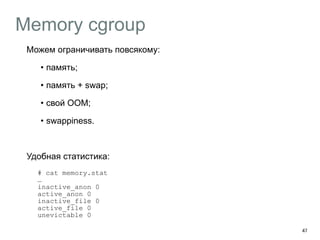 Memory cgroup 
Можем ограничивать повсякому: 
• память; 
• память + swap; 
• свой OOM; 
• swappiness. 
Удобная статистика: 
# cat memory.stat 
… 
inactive_anon 0 
active_anon 0 
inactive_file 0 
active_file 0 
unevictable 0 
47 
 