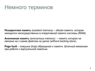 Немного терминов 
︎Резидентная память (resident memory) – объём памяти, которая 
находится непосредственно в оперативной памяти системы (RAM). 
Анонимная память (anonymous memory) – память которая не 
связана ни с каким файлом на диске (without backing store). 
Page fault – ловушка (trap) обращения к памяти. Штатный механизм 
при работе с виртуальной памятью. 
6 
 