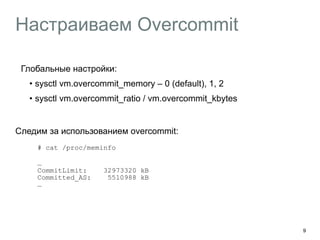 Настраиваем Оvercommit 
Глобальные настройки: 
• sysctl vm.overcommit_memory – 0 (default), 1, 2 
• sysctl vm.overcommit_ratio / vm.overcommit_kbytes 
Следим за использованием overcommit: 
# cat /proc/meminfo 
… 
CommitLimit: 32973320 kB 
Committed_AS: 5510988 kB 
… 
9 
 