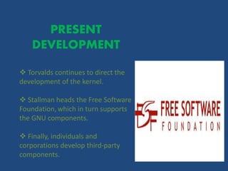 PRESENT
DEVELOPMENT
 Torvalds continues to direct the
development of the kernel.
 Stallman heads the Free Software
Foundation,which in turn supports
the GNU components.
 Finally, individuals and
corporations develop third-party
components.
 