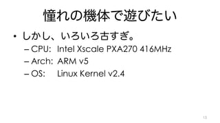 憧れの機体で遊びたい 
• しかし、いろいろ古すぎ。 
– CPU: Intel Xscale PXA270 416MHz 
– Arch: ARM v5 
– OS: Linux Kernel v2.4 
15 
 
