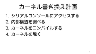 カーネル書き換え計画 
1. シリアルコンソールにアクセスする 
2. 内部構造を調べる 
3. カーネルをコンパイルする 
4. カーネルを焼く 
18 
 