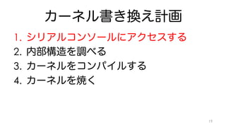 カーネル書き換え計画 
1. シリアルコンソールにアクセスする 
2. 内部構造を調べる 
3. カーネルをコンパイルする 
4. カーネルを焼く 
19 
 