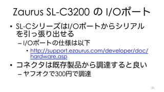 Zaurus SL-C3200 の I/Oポート 
• SL-CシリーズはI/Oポートからシリアル 
を引っ張り出せる 
– I/Oポートの仕様は以下 
• http://support.ezaurus.com/developer/doc/ 
hardware.asp 
• コネクタは既存製品から調達すると良い 
– ヤフオクで300円で調達 
20 
 