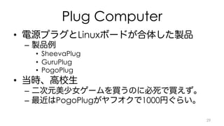 Plug Computer 
• 電源プラグとLinuxボードが合体した製品 
– 製品例 
• SheevaPlug 
• GuruPlug 
• PogoPlug 
• 当時、高校生 
– 二次元美少女ゲームを買うのに必死で買えず。 
– 最近はPogoPlugがヤフオクで1000円ぐらい。 
29 
 
