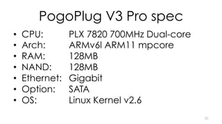 PogoPlug V3 Pro spec 
• CPU: PLX 7820 700MHz Dual-core 
• Arch: ARMv6l ARM11 mpcore 
• RAM: 128MB 
• NAND: 128MB 
• Ethernet: Gigabit 
• Option: SATA 
• OS: Linux Kernel v2.6 
31 
 