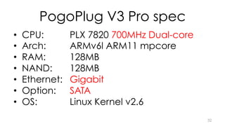 PogoPlug V3 Pro spec 
• CPU: PLX 7820 700MHz Dual-core 
• Arch: ARMv6l ARM11 mpcore 
• RAM: 128MB 
• NAND: 128MB 
• Ethernet: Gigabit 
• Option: SATA 
• OS: Linux Kernel v2.6 
32 
 