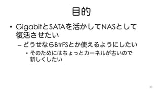 目的 
• GigabitとSATAを活かしてNASとして 
復活させたい 
– どうせならBtrFSとか使えるようにしたい 
• そのためにはちょっとカーネルが古いので 
新しくしたい 
33 
 