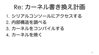 Re: カーネル書き換え計画 
1. シリアルコンソールにアクセスする 
2. 内部構造を調べる 
3. カーネルをコンパイルする 
4. カーネルを焼く 
35 
 