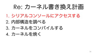 Re: カーネル書き換え計画 
1. シリアルコンソールにアクセスする 
2. 内部構造を調べる 
3. カーネルをコンパイルする 
4. カーネルを焼く 
36 
 