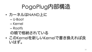 PogoPlug内部構造 
• カーネルはNAND上に 
– U-Boot 
– Kernel 
– Rootfs 
の順で格納されている 
• このKernelを新しいKernelで書き換えれば良 
いはず。 
39 
 