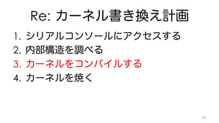 Re: カーネル書き換え計画 
1. シリアルコンソールにアクセスする 
2. 内部構造を調べる 
3. カーネルをコンパイルする 
4. カーネルを焼く 
40 
 