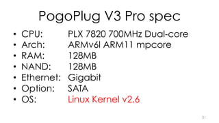 PogoPlug V3 Pro spec 
• CPU: PLX 7820 700MHz Dual-core 
• Arch: ARMv6l ARM11 mpcore 
• RAM: 128MB 
• NAND: 128MB 
• Ethernet: Gigabit 
• Option: SATA 
• OS: Linux Kernel v2.6 
51 
 