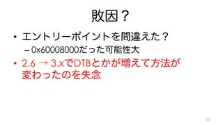 敗因？ 
• エントリーポイントを間違えた？ 
– 0x60008000だった可能性大 
• 2.6 → 3.xでDTBとかが増えて方法が 
変わったのを失念 
52 
 