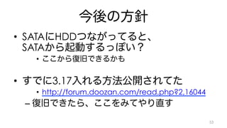 今後の方針 
• SATAにHDDつながってると、 
SATAから起動するっぽい？ 
• ここから復旧できるかも 
• すでに3.17入れる方法公開されてた 
• http://forum.doozan.com/read.php?2,16044 
– 復旧できたら、ここをみてやり直す 
53 
 