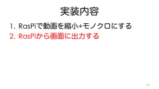 実装内容 
1. RasPiで動画を縮小+モノクロにする 
2. RasPiから画面に出力する 
64 
 