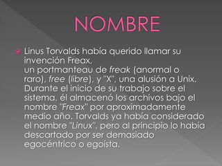  Linus Torvalds había querido llamar su 
invención Freax, 
un portmanteau de freak (anormal o 
raro), free (libre), y "X", una alusión a Unix. 
Durante el inicio de su trabajo sobre el 
sistema, él almacenó los archivos bajo el 
nombre "Freax" por aproximadamente 
medio año. Torvalds ya había considerado 
el nombre "Linux", pero al principio lo había 
descartado por ser demasiado 
egocéntrico o egoísta. 
 