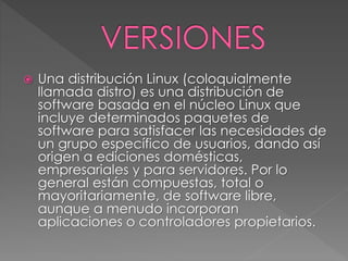  Una distribución Linux (coloquialmente 
llamada distro) es una distribución de 
software basada en el núcleo Linux que 
incluye determinados paquetes de 
software para satisfacer las necesidades de 
un grupo específico de usuarios, dando así 
origen a ediciones domésticas, 
empresariales y para servidores. Por lo 
general están compuestas, total o 
mayoritariamente, de software libre, 
aunque a menudo incorporan 
aplicaciones o controladores propietarios. 
 