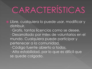  Libre, cualquiera lo puede usar, modificar y 
distribuir. 
· Gratis, tantas licencias como se desee. 
· Desarrollado por miles de voluntarios en el 
mundo. Cualquiera puede participar y 
pertenecer a la comunidad. 
· Código fuente abierto a todos. 
· Alta estabilidad, por lo que es difícil que 
se quede colgado. 
 