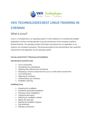 VKV TECHNOLOGIES BEST LINUX TRAINING IN
CHENNAI
What is Linux?
Linux is, in simplest terms, an operating system. It is the software on a computer that enables
applications and the computer operator to access the devices on the computer to perform
desired functions. The operating system (OS) relays instructions from an application to, for
instance, the computer's processor. The processor performs the instructed task, then sends the
results back to the application via the operating system.
Course content Part 1 Planning and Installation
Introductions and Overview
 Linux components
 Comparing Linux distributions
 Obtaining free software from the Internet
 Designing a mission-critical server for use in a multi-vendor environment
 Linux distributions
 Selecting the hardware
 Understanding your hardware
 Installation planning
Installing Linux
 Designing the installation
 Evaluating automated installations
 Planning custom installations
 Organizing disk layout
 Selecting an installation method
 Making the boot disk
 Booting the installation program
 Disk portioning
 Defining mount points
 