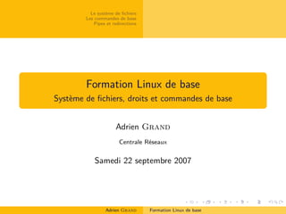 Le système de ﬁchiers
Les commandes de base
Pipes et redirections
Formation Linux de base
Système de ﬁchiers, droits et commandes de base
Adrien Grand
Centrale Réseaux
Samedi 22 septembre 2007
Adrien Grand Formation Linux de base
 