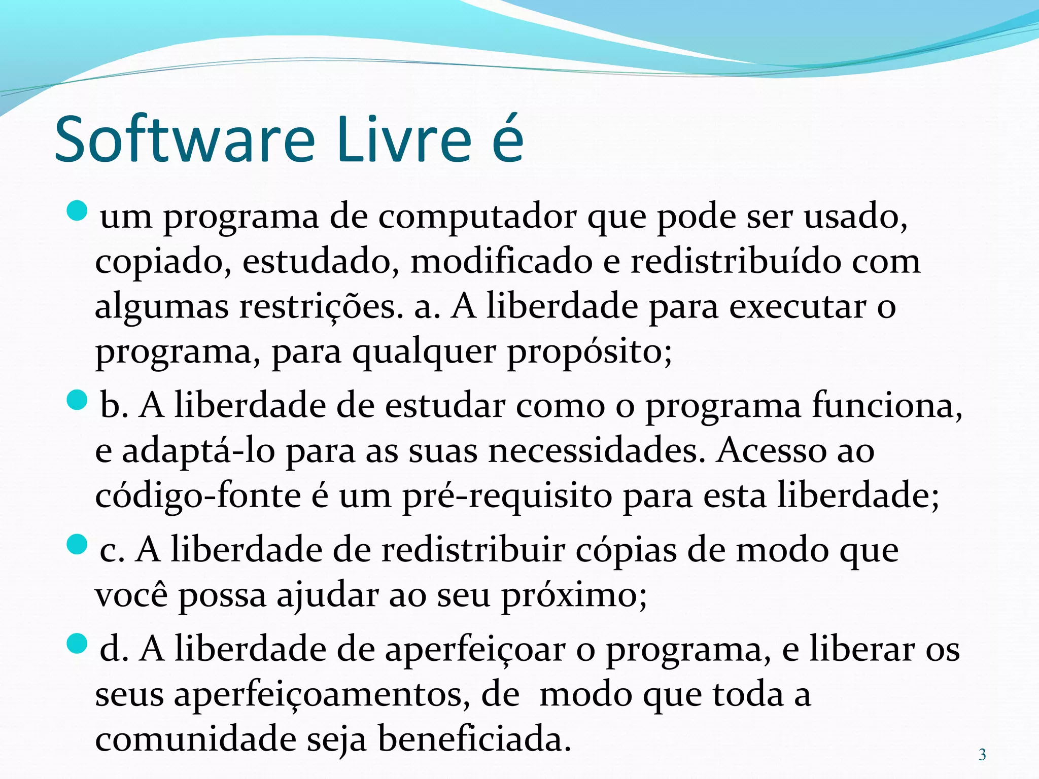 Software Livre é
um programa de computador que pode ser usado,
copiado, estudado, modificado e redistribuído com
algumas restrições. a. A liberdade para executar o
programa, para qualquer propósito;
b. A liberdade de estudar como o programa funciona,
e adaptá-lo para as suas necessidades. Acesso ao
código-fonte é um pré-requisito para esta liberdade;
c. A liberdade de redistribuir cópias de modo que
você possa ajudar ao seu próximo;
d. A liberdade de aperfeiçoar o programa, e liberar os
seus aperfeiçoamentos, de modo que toda a
comunidade seja beneficiada. 3
 