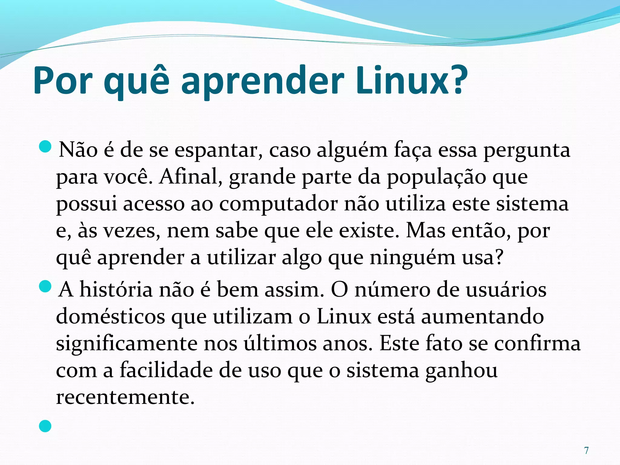 Por quê aprender Linux?
Não é de se espantar, caso alguém faça essa pergunta
para você. Afinal, grande parte da população que
possui acesso ao computador não utiliza este sistema
e, às vezes, nem sabe que ele existe. Mas então, por
quê aprender a utilizar algo que ninguém usa?
A história não é bem assim. O número de usuários
domésticos que utilizam o Linux está aumentando
significamente nos últimos anos. Este fato se confirma
com a facilidade de uso que o sistema ganhou
recentemente.

7
 
