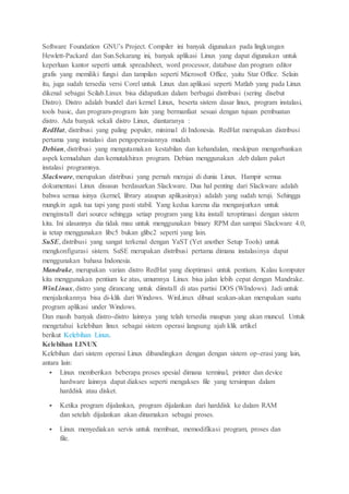 Software Foundation GNU’s Project. Compiler ini banyak digunakan pada lingkungan
Hewlett-Packard dan Sun.Sekarang ini, banyak aplikasi Linux yang dapat digunakan untuk
keperluan kantor seperti untuk spreadsheet, word processor, database dan program editor
grafis yang memiliki fungsi dan tampilan seperti Microsoft Office, yaitu Star Office. Selain
itu, juga sudah tersedia versi Corel untuk Linux dan aplikasi seperti Matlab yang pada Linux
dikenal sebagai Scilab.Linux bisa didapatkan dalam berbagai distribusi (sering disebut
Distro). Distro adalah bundel dari kernel Linux, beserta sistem dasar linux, program instalasi,
tools basic, dan program-program lain yang bermanfaat sesuai dengan tujuan pembuatan
distro. Ada banyak sekali distro Linux, diantaranya :
RedHat, distribusi yang paling populer, minimal di Indonesia. RedHat merupakan distribusi
pertama yang instalasi dan pengoperasiannya mudah.
Debian, distribusi yang mengutamakan kestabilan dan kehandalan, meskipun mengorbankan
aspek kemudahan dan kemutakhiran program. Debian menggunakan .deb dalam paket
instalasi programnya.
Slackware, merupakan distribusi yang pernah merajai di dunia Linux. Hampir semua
dokumentasi Linux disusun berdasarkan Slackware. Dua hal penting dari Slackware adalah
bahwa semua isinya (kernel, library ataupun aplikasinya) adalah yang sudah teruji. Sehingga
mungkin agak tua tapi yang pasti stabil. Yang kedua karena dia menganjurkan untuk
menginstall dari source sehingga setiap program yang kita install teroptimasi dengan sistem
kita. Ini alasannya dia tidak mau untuk menggunakan binary RPM dan sampai Slackware 4.0,
ia tetap menggunakan libc5 bukan glibc2 seperti yang lain.
SuSE, distribusi yang sangat terkenal dengan YaST (Yet another Setup Tools) untuk
mengkonfigurasi sistem. SuSE merupakan distribusi pertama dimana instalasinya dapat
menggunakan bahasa Indonesia.
Mandrake, merupakan varian distro RedHat yang dioptimasi untuk pentium. Kalau komputer
kita menggunakan pentium ke atas, umumnya Linux bisa jalan lebih cepat dengan Mandrake.
WinLinux, distro yang dirancang untuk diinstall di atas partisi DOS (WIndows). Jadi untuk
menjalankannya bisa di-klik dari Windows. WinLinux dibuat seakan-akan merupakan suatu
program aplikasi under Windows.
Dan masih banyak distro-distro lainnya yang telah tersedia maupun yang akan muncul. Untuk
mengetahui kelebihan linux sebagai sistem operasi langsung ajah klik artikel
berikut Kelebihan Linux.
Kelebihan LINUX
Kelebihan dari sistem operasi Linux dibandingkan dengan dengan sistem op-erasi yang lain,
antara lain:
 Linux memberikan beberapa proses spesial dimana terminal, printer dan device
hardware lainnya dapat diakses seperti mengakses file yang tersimpan dalam
harddisk atau disket.
 Ketika program dijalankan, program dijalankan dari harddisk ke dalam RAM
dan setelah dijalankan akan dinamakan sebagai proses.
 Linux menyediakan servis untuk membuat, memodifikasi program, proses dan
file.
 