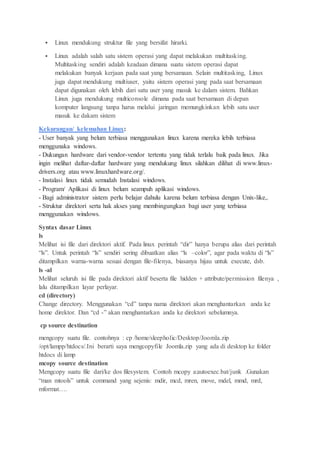  Linux mendukung struktur file yang bersifat hirarki.
 Linux adalah salah satu sistem operasi yang dapat melakukan multitasking.
Multitasking sendiri adalah keadaan dimana suatu sistem operasi dapat
melakukan banyak kerjaan pada saat yang bersamaan. Selain multitasking, Linux
juga dapat mendukung multiuser, yaitu sistem operasi yang pada saat bersamaan
dapat digunakan oleh lebih dari satu user yang masuk ke dalam sistem. Bahkan
Linux juga mendukung multiconsole dimana pada saat bersamaan di depan
komputer langsung tanpa harus melalui jaringan memungkinkan lebih satu user
masuk ke dakam sistem
Kekurangan/ kelemahan Linux:
- User banyak yang belum terbiasa menggunakan linux karena mereka lebih terbiasa
menggunaka windows.
- Dukungan hardware dari vendor-vendor tertentu yang tidak terlalu baik pada linux. Jika
ingin melihat daftar-daftar hardware yang mendukung linux silahkan dilihat di www.linux-
drivers.org atau www.linuxhardware.org/.
- Instalasi linux tidak semudah Instalasi windows.
- Program/ Aplikasi di linux belum seampuh aplikasi windows.
- Bagi administrator sistem perlu belajar dahulu karena belum terbiasa dengan Unix-like,.
- Struktur direktori serta hak akses yang membingungkan bagi user yang terbiasa
menggunakan windows.
Syntax dasar Linux
ls
Melihat isi file dari direktori aktif. Pada linux perintah “dir” hanya berupa alias dari perintah
“ls”. Untuk perintah “ls” sendiri sering dibuatkan alias “ls –color”, agar pada waktu di “ls”
ditampilkan warna-warna sesuai dengan file-filenya, biasanya hijau untuk execute, dsb.
ls -al
Melihat seluruh isi file pada direktori aktif beserta file hidden + attribute/permission filenya ,
lalu ditampilkan layar perlayar.
cd (directory)
Change directory. Menggunakan “cd” tanpa nama direktori akan menghantarkan anda ke
home direktor. Dan “cd -” akan menghantarkan anda ke direktori sebelumnya.
cp source destination
mengcopy suatu file. contohnya : cp /home/sleepholic/Desktop/Joomla.zip
/opt/lampp/htdocs/.Ini berarti saya mengcopyfile Joomla.zip yang ada di desktop ke folder
htdocs di lamp
mcopy source destination
Mengcopy suatu file dari/ke dos filesystem. Contoh mcopy a:autoexec.bat/junk .Gunakan
“man mtools” untuk command yang sejenis: mdir, mcd, mren, move, mdel, mmd, mrd,
mformat….
 
