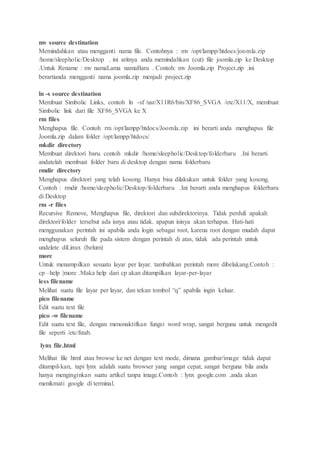 mv source destination
Memindahkan atau mengganti nama file. Contohnya : mv /opt/lampp/htdocs/joomla.zip
/home/sleepholic/Desktop . ini aritnya anda memindahkan (cut) file joomla.zip ke Desktop
.Untuk Rename : mv namaLama namaBaru . Contoh: mv Joomla.zip Project.zip .ini
berartianda mengganti nama joomla.zip menjadi project.zip
ln -s source destination
Membuat Simbolic Links, contoh ln -sf /usr/X11R6/bin/XF86_SVGA /etc/X11/X, membuat
Simbolic link dari file XF86_SVGA ke X
rm files
Menghapus file. Contoh rm /opt/lampp/htdocs/Joomla.zip ini berarti anda menghapus file
Joomla.zip dalam folder /opt/lampp/htdocs/
mkdir directory
Membuat direktori baru. contoh mkdir /home/sleepholic/Desktop/folderbaru .Ini berarti
andatelah membuat folder baru di desktop dengan nama folderbaru
rmdir directory
Menghapus direktori yang telah kosong. Hanya bisa dilakukan untuk folder yang kosong.
Contoh : rmdir /home/sleepholic/Desktop/folderbaru .Ini berarti anda menghapus folderbaru
di Desktop
rm -r files
Recursive Remove, Menghapus file, direktori dan subdirektorinya. Tidak perduli apakah
direktori/folder tersebut ada isnya atau tidak. apapun isinya akan terhapus. Hati-hati
menggunakan perintah ini apabila anda login sebagai root, karena root dengan mudah dapat
menghapus seluruh file pada sistem dengan perintah di atas, tidak ada perintah untuk
undelete diLinux (belum)
more
Untuk menampilkan sesuatu layar per layar. tambahkan perintah more dibelakang.Contoh :
cp –help |more .Maka help dari cp akan ditampilkan layar-per-layar
less filename
Melihat suatu file layar per layar, dan tekan tombol “q” apabila ingin keluar.
pico filename
Edit suatu text file
pico -w filename
Edit suatu text file, dengan menonaktifkan fungsi word wrap, sangat berguna untuk mengedit
file seperti /etc/fstab.
lynx file.html
Melihat file html atau browse ke net dengan text mode, dimana gambar/image tidak dapat
ditampil-kan, tapi lynx adalah suatu browser yang sangat cepat, sangat berguna bila anda
hanya menginginkan suatu artikel tanpa image.Contoh : lynx google.com .anda akan
menikmati google di terminal.
 