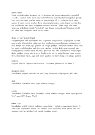 telnet server
Untuk menghubungkan komputer kita ke komputer lain dengan menggunakan protokol
TELNET. Gunakan nama mesin atau Nomor IP mesin, dan anda akan mendapatkan prompt
login name dari mesin tersebut, masukkan passwordnya, oh ya .. anda juga harus punya
account di mesin remote tersebut. Telnet akan menghubungkan anda dengan komputer lain
dan membiarkan anda untuk mengoperasikanmesin tersebut. Telnet sangat tidak aman,
setiapyang anda ketik menjadi “open text”, juga dengan password anda! Gunakan ssh alih-
alih telnet untuk mengakses mesin secara remote.
rlogin server (=remote login)
Menghubungkan anda ke komputer lain. Loginname dan password, tetapi apabila account
anda tersebut telah dipakai, maka anda akan mendapatkan pesan kesalahan pada password
anda. Sangat tidak aman juga, gunakan ssh sebagai gantinya. rsh server (=remote shell) Jalan
lain untuk menghubungkan anda ke remote machine. Apabila login name/password anda
sedang dipakai di remote mesin tsb, maka password anda tidak akan berlaku. Idem dengan
rlogin, gantikan dengan ssh. ftp server Ftp ke mesin lain, ini sangat berguna untuk mengopy
file ke/dari remote mesin. Juga tidak aman, gunakan scp dari keluarga ssh sebagai gantinya
minicom
Program Minicom (dapat dikatakan seperti “Procomm/Hyperterminal for Linux”).
./program_name
Menjalankan program pada direktori aktif, yang mana tidak terdapat pada PATH anda
xinit
Menjalankan X-window server (tanpa windows manager).
.startx
Menjalankan X-window server dan meload default windows manager. Sama seperti perintah
”win” under DOS dengan Win3.1
startx — :1
Menjalankan sesi X-windows berikutnya pada display 1 (default menggunakan display 0).
Anda dapat menjalankan banyak GUI terminal secara bersamaan, untuk pindah antar GUI
gunakan , , etc, tapi ini akan lebih banyak memakan memori.
 