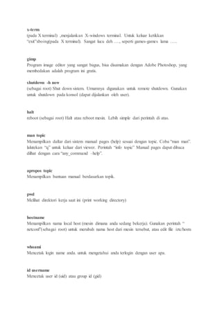 x-term
(pada X terminal) ,menjalankan X-windows terminal. Untuk keluar ketikkan
“exit”xboing(pada X terminal). Sangat lucu deh …., seperti games-games lama …..
gimp
Program image editor yang sangat bagus, bisa disamakan dengan Adobe Photoshop, yang
membedakan adalah program ini gratis.
shutdown -h now
(sebagai root) Shut down sistem. Umumnya digunakan untuk remote shutdown. Gunakan
untuk shutdown pada konsol (dapat dijalankan oleh user).
halt
reboot (sebagai root) Halt atau reboot mesin. Lebih simple dari perintah di atas.
man topic
Menampilkan daftar dari sistem manual pages (help) sesuai dengan topic. Coba “man man”.
lalutekan “q” untuk keluar dari viewer. Perintah “info topic” Manual pages dapat dibaca
dilhat dengan cara “any_command –help”.
apropos topic
Menampilkan bantuan manual berdasarkan topik.
pwd
Melihat direktori kerja saat ini (print working directory)
hostname
Menampilkan nama local host (mesin dimana anda sedang bekerja). Gunakan perintah “
netconf”(sebagai root) untuk merubah nama host dari mesin tersebut, atau edit file /etc/hosts
whoami
Mencetak login name anda. untuk mengetahui anda terlogin dengan user apa.
id username
Mencetak user id (uid) atau group id (gid)
 