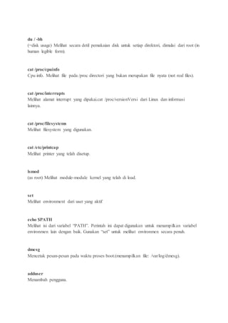 du / -bh
(=disk usage) Melihat secara detil pemakaian disk untuk setiap direktori, dimulai dari root (in
human legible form).
cat /proc/cpuinfo
Cpu info. Melihat file pada /proc directori yang bukan merupakan file nyata (not real files).
cat /proc/interrupts
Melihat alamat interrupt yang dipakai.cat /proc/versionVersi dari Linux dan informasi
lainnya.
cat /proc/filesystems
Melihat filesystem yang digunakan.
cat /etc/printcap
Melihat printer yang telah disetup.
lsmod
(as root) Melihat module-module kernel yang telah di load.
set
Melihat environment dari user yang aktif
echo $PATH
Melihat isi dari variabel “PATH”. Perintah ini dapat digunakan untuk menampilkan variabel
environmen lain dengan baik. Gunakan “set” untuk melihat environmen secara penuh.
dmesg
Mencetak pesan-pesan pada waktu proses boot.(menampilkan file: /var/log/dmesg).
adduser
Menambah pengguna.
 