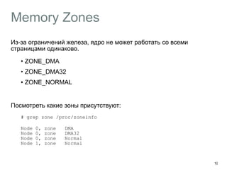 Memory Zones
Из-за ограничений железа, ядро не может работать со всеми
страницами одинаково.
• ZONE_DMA
• ZONE_DMA32
• ZONE_NORMAL
Посмотреть какие зоны присутствуют:
# grep zone /proc/zoneinfo
Node 0, zone DMA 
Node 0, zone DMA32 
Node 0, zone Normal 
Node 1, zone Normal 
12
 