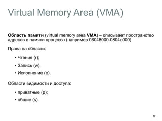 Virtual Memory Area (VMA)
Область памяти (virtual memory area VMA) – описывает пространство
адресов в памяти процесса (например 08048000-0804c000).
Права на области:
• Чтение (r);
• Запись (w);
• Исполнение (e). 
Области видимости и доступа:
• приватные (p);
• общие (s).
18
 