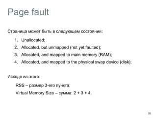 Page fault
Страница может быть в следующем состоянии:
1. Unallocated;
2. Allocated, but unmapped (not yet faulted);
3. Allocated, and mapped to main memory (RAM);
4. Allocated, and mapped to the physical swap device (disk);
Исходя из этого:
︎ RSS – размер 3-его пункта;
︎ Virtual Memory Size – сумма: 2 + 3 + 4.
28
 