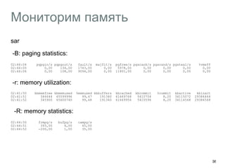 Мониторим память
sar
︎ -B: paging statistics:
02:46:04 pgpgin/s pgpgout/s fault/s majflt/s pgfree/s pgscank/s pgscand/s pgsteal/s %vmeff 
02:46:05 0,00 134,00 1743,00 0,00 5978,00 0,00 0,00 0,00 0,00 
02:46:06 0,00 108,00 9094,00 0,00 11801,00 0,00 0,00 0,00 0,00
-r: memory utilization:
02:41:50 kbmemfree kbmemused %memused kbbuffers kbcached kbcommit %commit kbactive kbinact 
02:41:51 346644 65599996 99,47 191340 61669768 5410704 8,20 34115072 29384464 
02:41:52 345900 65600740 99,48 191340 61669956 5410596 8,20 34114568 29384568
︎ -R: memory statistics:
02:44:50 frmpg/s bufpg/s campg/s 
02:44:51 393,00 4,00 45,00 
02:44:52 -200,00 1,00 35,00
 
38
 