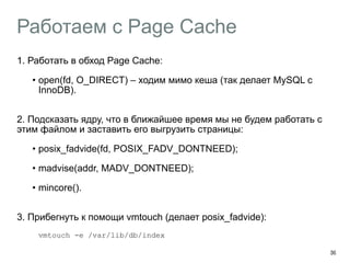 Работаем с Page Cache
1. Работать в обход Page Cache:
• open(fd, O_DIRECT) – ходим мимо кеша (так делает MySQL с
InnoDB). 
2. Подсказать ядру, что в ближайшее время мы не будем работать с
этим файлом и заставить его выгрузить страницы:
• posix_fadvide(fd, POSIX_FADV_DONTNEED);
• madvise(addr, MADV_DONTNEED);
• mincore(). 
3. Прибегнуть к помощи vmtouch (делает posix_fadvide):
vmtouch -e /var/lib/db/index
39
 